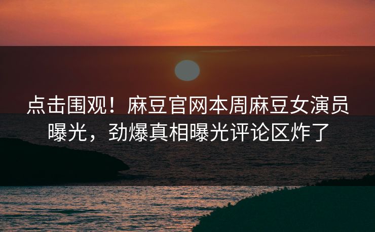 点击围观！麻豆官网本周麻豆女演员曝光，劲爆真相曝光评论区炸了
