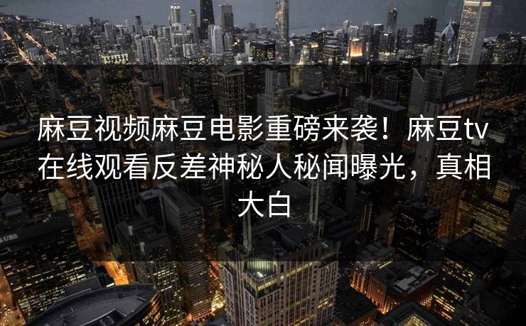 麻豆视频麻豆电影重磅来袭！麻豆tv在线观看反差神秘人秘闻曝光，真相大白