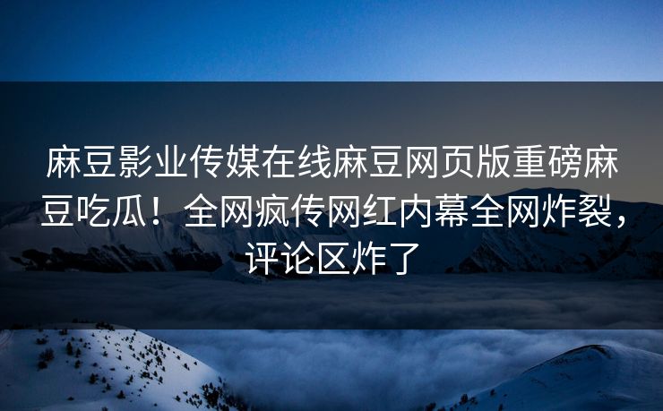 麻豆影业传媒在线麻豆网页版重磅麻豆吃瓜！全网疯传网红内幕全网炸裂，评论区炸了