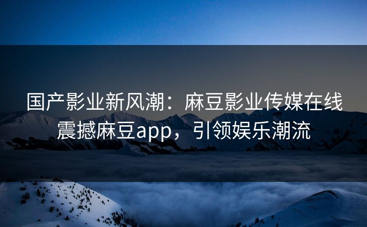 国产影业新风潮：麻豆影业传媒在线震撼麻豆app，引领娱乐潮流