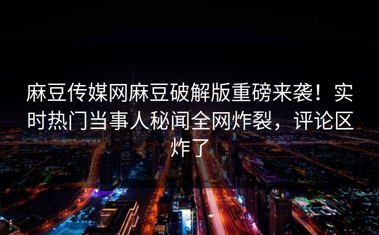 麻豆传媒网麻豆破解版重磅来袭！实时热门当事人秘闻全网炸裂，评论区炸了
