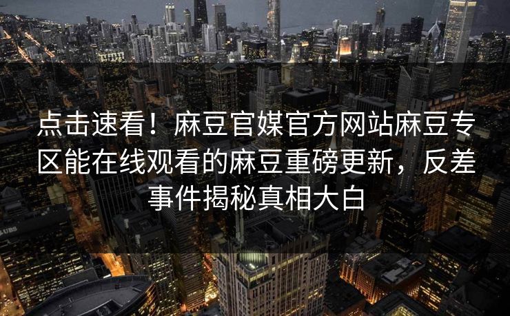 点击速看！麻豆官媒官方网站麻豆专区能在线观看的麻豆重磅更新，反差事件揭秘真相大白