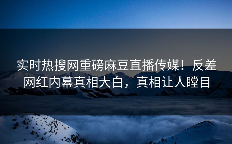 实时热搜网重磅麻豆直播传媒！反差网红内幕真相大白，真相让人瞠目