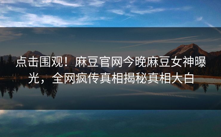 点击围观！麻豆官网今晚麻豆女神曝光，全网疯传真相揭秘真相大白