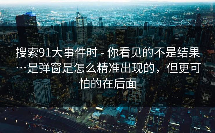 搜索91大事件时 - 你看见的不是结果…是弹窗是怎么精准出现的，但更可怕的在后面