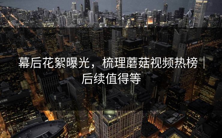 幕后花絮曝光,梳理蘑菇视频热榜|后续值得等 幕后花絮曝光,梳理蘑菇视频热榜|后续值得等