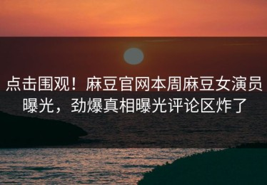 点击围观！麻豆官网本周麻豆女演员曝光，劲爆真相曝光评论区炸了