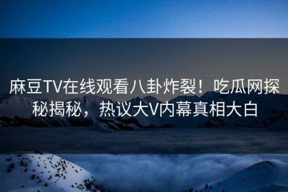 麻豆TV在线观看八卦炸裂！吃瓜网探秘揭秘，热议大V内幕真相大白