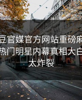 本周麻豆官媒官方网站重磅麻豆女神有誰！热门明星内幕真相大白，细节太炸裂