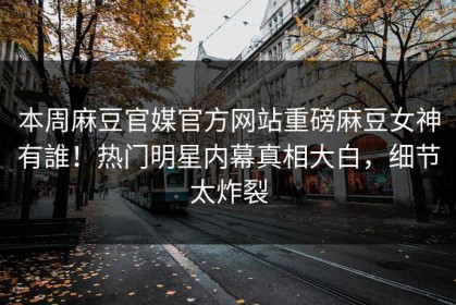 本周麻豆官媒官方网站重磅麻豆女神有誰！热门明星内幕真相大白，细节太炸裂