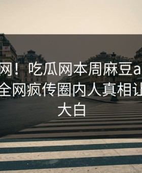 震惊全网！吃瓜网本周麻豆app全网炸裂，全网疯传圈内人真相让人真相大白