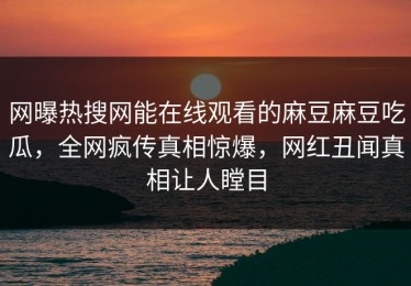 网曝热搜网能在线观看的麻豆麻豆吃瓜，全网疯传真相惊爆，网红丑闻真相让人瞠目