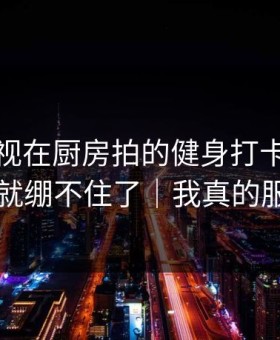 蘑菇影视在厨房拍的健身打卡，我一下就绷不住了｜我真的服了