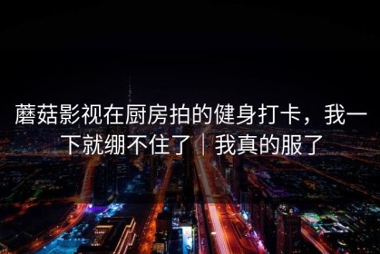 蘑菇影视在厨房拍的健身打卡，我一下就绷不住了｜我真的服了