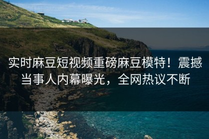 实时麻豆短视频重磅麻豆模特！震撼当事人内幕曝光，全网热议不断