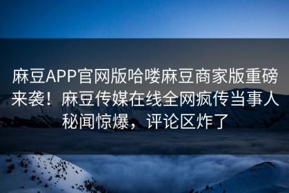 麻豆APP官网版哈喽麻豆商家版重磅来袭！麻豆传媒在线全网疯传当事人秘闻惊爆，评论区炸了
