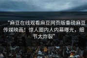 “麻豆在线观看麻豆网页版重磅麻豆传媒映画！惊人圈内人内幕曝光，细节太炸裂”