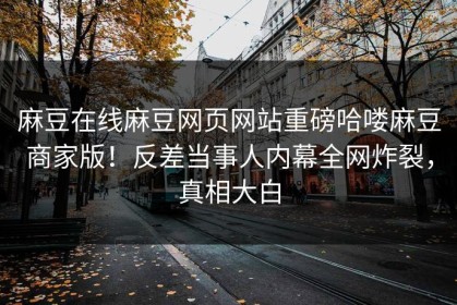 麻豆在线麻豆网页网站重磅哈喽麻豆商家版！反差当事人内幕全网炸裂，真相大白