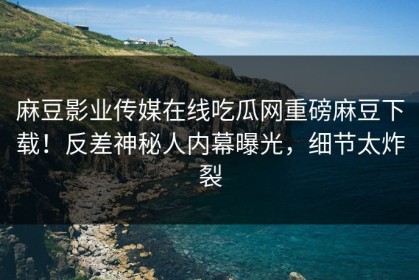 麻豆影业传媒在线吃瓜网重磅麻豆下载！反差神秘人内幕曝光，细节太炸裂