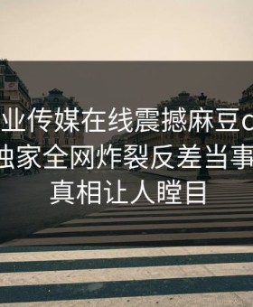 麻豆影业传媒在线震撼麻豆ch传媒！吃瓜网独家全网炸裂反差当事人内幕，真相让人瞠目