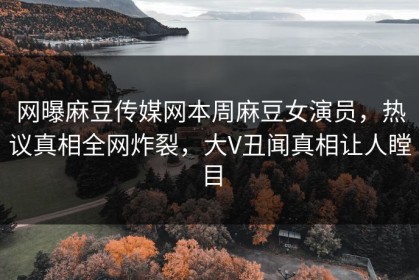 网曝麻豆传媒网本周麻豆女演员，热议真相全网炸裂，大V丑闻真相让人瞠目