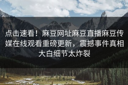 点击速看！麻豆网址麻豆直播麻豆传媒在线观看重磅更新，震撼事件真相大白细节太炸裂