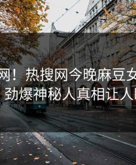 震惊全网！热搜网今晚麻豆女演员惊爆，劲爆神秘人真相让人瞠目