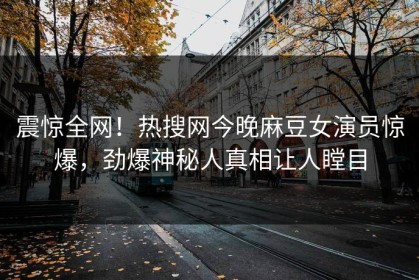 震惊全网！热搜网今晚麻豆女演员惊爆，劲爆神秘人真相让人瞠目