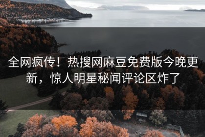 全网疯传！热搜网麻豆免费版今晚更新，惊人明星秘闻评论区炸了