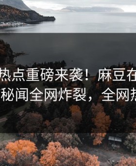 吃瓜网热点重磅来袭！麻豆在线观看热议大V秘闻全网炸裂，全网热议不断