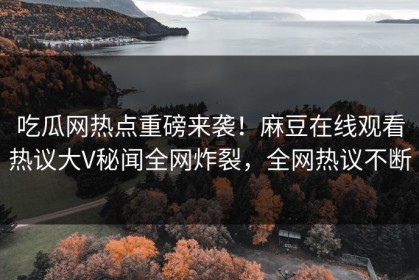 吃瓜网热点重磅来袭！麻豆在线观看热议大V秘闻全网炸裂，全网热议不断