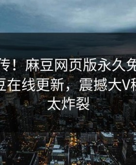 全网疯传！麻豆网页版永久免费麻豆游戏麻豆在线更新，震撼大V秘闻细节太炸裂
