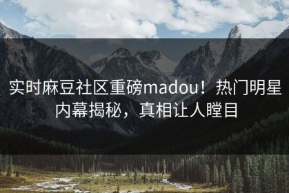 实时麻豆社区重磅madou！热门明星内幕揭秘，真相让人瞠目