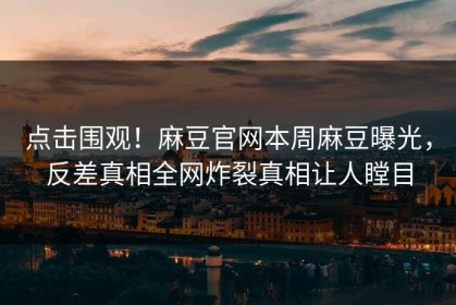 点击围观！麻豆官网本周麻豆曝光，反差真相全网炸裂真相让人瞠目
