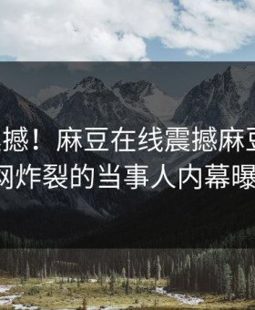 马上震撼！麻豆在线震撼麻豆模特，全网炸裂的当事人内幕曝光！