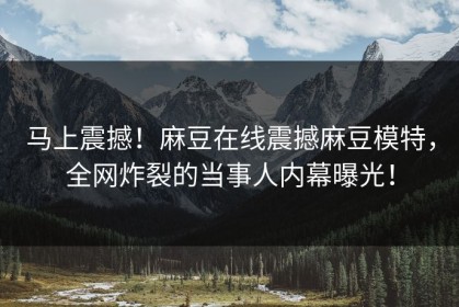 马上震撼！麻豆在线震撼麻豆模特，全网炸裂的当事人内幕曝光！