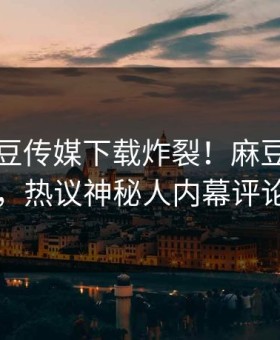 刚刚麻豆传媒下载炸裂！麻豆官网直击揭秘，热议神秘人内幕评论区炸了
