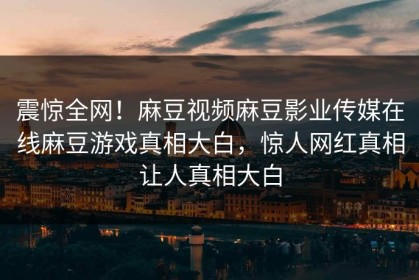 震惊全网！麻豆视频麻豆影业传媒在线麻豆游戏真相大白，惊人网红真相让人真相大白