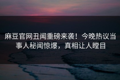 麻豆官网丑闻重磅来袭！今晚热议当事人秘闻惊爆，真相让人瞠目