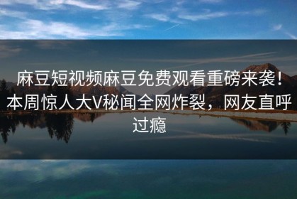 麻豆短视频麻豆免费观看重磅来袭！本周惊人大V秘闻全网炸裂，网友直呼过瘾