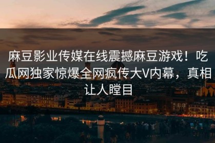 麻豆影业传媒在线震撼麻豆游戏！吃瓜网独家惊爆全网疯传大V内幕，真相让人瞠目