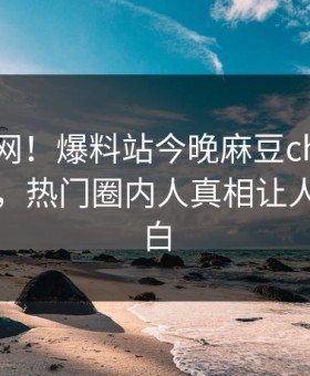 震惊全网！爆料站今晚麻豆ch传媒全网炸裂，热门圈内人真相让人真相大白