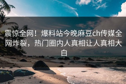 震惊全网！爆料站今晚麻豆ch传媒全网炸裂，热门圈内人真相让人真相大白