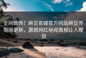 全网疯传！麻豆官媒官方网站麻豆传刚刚更新，震撼网红秘闻真相让人瞠目