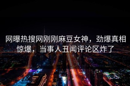 网曝热搜网刚刚麻豆女神，劲爆真相惊爆，当事人丑闻评论区炸了