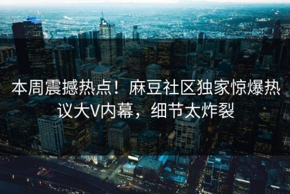 本周震撼热点！麻豆社区独家惊爆热议大V内幕，细节太炸裂