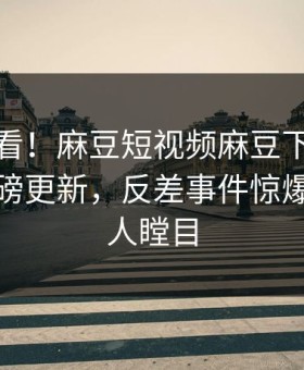 直击速看！麻豆短视频麻豆下载麻豆在线重磅更新，反差事件惊爆真相让人瞠目