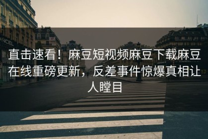 直击速看！麻豆短视频麻豆下载麻豆在线重磅更新，反差事件惊爆真相让人瞠目