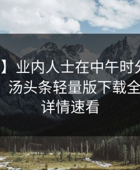 【震惊】业内人士在中午时分遭遇八卦迷醉，汤头条轻量版下载全网炸锅，详情速看