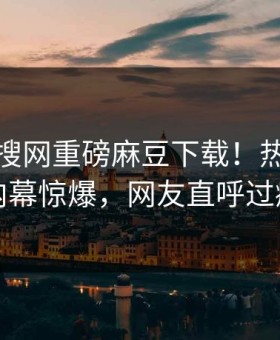 今晚热搜网重磅麻豆下载！热门网红内幕惊爆，网友直呼过瘾